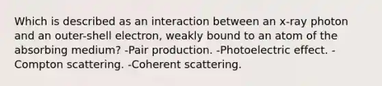 Which is described as an interaction between an x-ray photon and an outer-shell electron, weakly bound to an atom of the absorbing medium? -Pair production. -Photoelectric effect. -Compton scattering. -Coherent scattering.