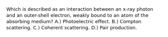 Which is described as an interaction between an x-ray photon and an outer-shell electron, weakly bound to an atom of the absorbing medium? A.) Photoelectric effect. B.) Compton scattering. C.) Coherent scattering. D.) Pair production.