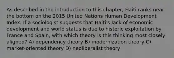 As described in the introduction to this chapter, Haiti ranks near the bottom on the 2015 United Nations Human Development Index. If a sociologist suggests that Haiti's lack of economic development and world status is due to historic exploitation by France and Spain, with which theory is this thinking most closely aligned? A) dependency theory B) modernization theory C) market-oriented theory D) neoliberalist theory