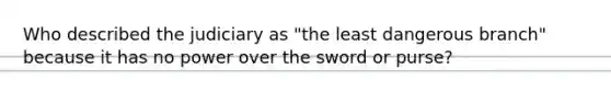 Who described the judiciary as "the least dangerous branch" because it has no power over the sword or purse?