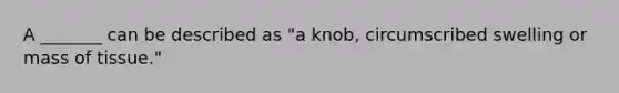 A _______ can be described as "a knob, circumscribed swelling or mass of tissue."