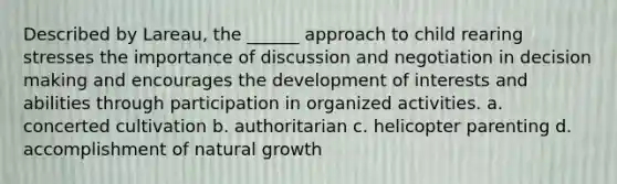 Described by Lareau, the ______ approach to child rearing stresses the importance of discussion and negotiation in decision making and encourages the development of interests and abilities through participation in organized activities. a. concerted cultivation b. authoritarian c. helicopter parenting d. accomplishment of natural growth