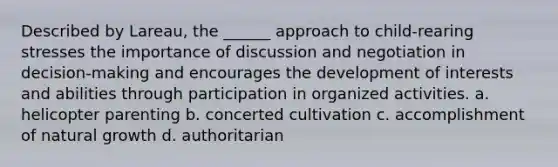 Described by Lareau, the ______ approach to child-rearing stresses the importance of discussion and negotiation in decision-making and encourages the development of interests and abilities through participation in organized activities. a. helicopter parenting b. concerted cultivation c. accomplishment of natural growth d. authoritarian