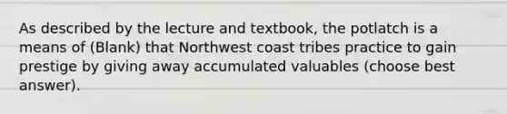 As described by the lecture and textbook, the potlatch is a means of (Blank) that Northwest coast tribes practice to gain prestige by giving away accumulated valuables (choose best answer).