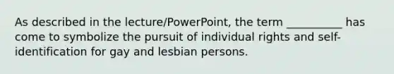 As described in the lecture/PowerPoint, the term __________ has come to symbolize the pursuit of individual rights and self-identification for gay and lesbian persons.