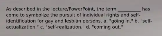 As described in the lecture/PowerPoint, the term __________ has come to symbolize the pursuit of individual rights and self-identification for gay and lesbian persons. a. "going in." b. "self-actualization." c. "self-realization." d. "coming out."