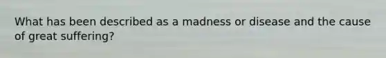 What has been described as a madness or disease and the cause of great suffering?