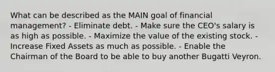 What can be described as the MAIN goal of financial management? - Eliminate debt. - Make sure the CEO's salary is as high as possible. - Maximize the value of the existing stock. - Increase Fixed Assets as much as possible. - Enable the Chairman of the Board to be able to buy another Bugatti Veyron.