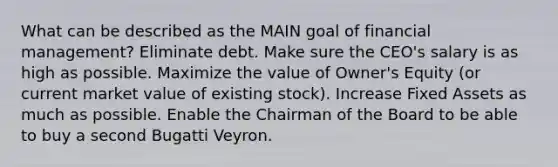 What can be described as the MAIN goal of financial management? Eliminate debt. Make sure the CEO's salary is as high as possible. Maximize the value of Owner's Equity (or current market value of existing stock). Increase Fixed Assets as much as possible. Enable the Chairman of the Board to be able to buy a second Bugatti Veyron.