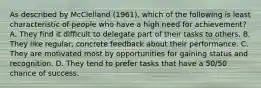 As described by McClelland (1961), which of the following is least characteristic of people who have a high need for achievement? A. They find it difficult to delegate part of their tasks to others. B. They like regular, concrete feedback about their performance. C. They are motivated most by opportunities for gaining status and recognition. D. They tend to prefer tasks that have a 50/50 chance of success.