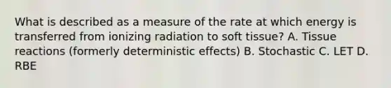 What is described as a measure of the rate at which energy is transferred from ionizing radiation to soft tissue? A. Tissue reactions (formerly deterministic effects) B. Stochastic C. LET D. RBE