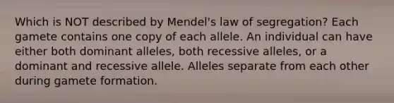 Which is NOT described by Mendel's law of segregation? Each gamete contains one copy of each allele. An individual can have either both dominant alleles, both recessive alleles, or a dominant and recessive allele. Alleles separate from each other during gamete formation.