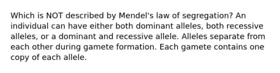 Which is NOT described by Mendel's law of segregation? An individual can have either both dominant alleles, both recessive alleles, or a dominant and recessive allele. Alleles separate from each other during gamete formation. Each gamete contains one copy of each allele.