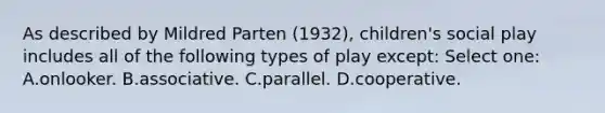 As described by Mildred Parten (1932), children's social play includes all of the following types of play except: Select one: A.onlooker. B.associative. C.parallel. D.cooperative.