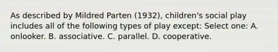 As described by Mildred Parten (1932), children's social play includes all of the following types of play except: Select one: A. onlooker. B. associative. C. parallel. D. cooperative.