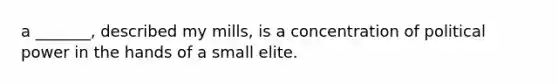 a _______, described my mills, is a concentration of political power in the hands of a small elite.