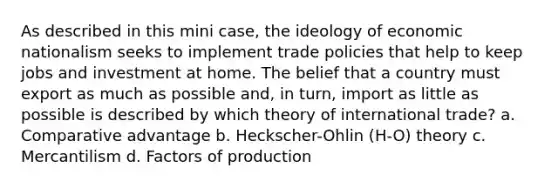 As described in this mini case, the ideology of economic nationalism seeks to implement trade policies that help to keep jobs and investment at home. The belief that a country must export as much as possible and, in turn, import as little as possible is described by which theory of international trade? a. Comparative advantage b. Heckscher-Ohlin (H-O) theory c. Mercantilism d. Factors of production