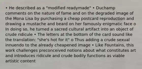 • He described as a "modified readymade" • Duchamp comments on the nature of fame and on the degraded image of the Mona Lisa by purchasing a cheap postcard reproduction and drawing a mustache and beard on her famously enigmatic face o In doing so, he turned a sacred cultural artifact into an object of crude ridicule • The letters at the bottom of the card sound like the translation: "she's hot for it" o Thus adding a crude sexual innuendo to the already cheapened image • Like Fountains, this work challenges preconceived notions about what constitutes art and introduces ridicule and crude bodily functions as viable artistic content