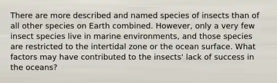 There are more described and named species of insects than of all other species on Earth combined. However, only a very few insect species live in marine environments, and those species are restricted to the intertidal zone or the ocean surface. What factors may have contributed to the insects' lack of success in the oceans?