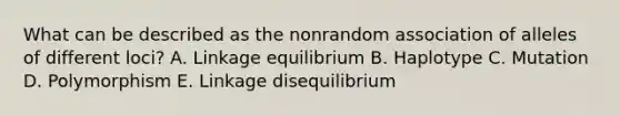 What can be described as the nonrandom association of alleles of different loci? A. Linkage equilibrium B. Haplotype C. Mutation D. Polymorphism E. Linkage disequilibrium