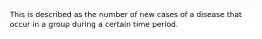 This is described as the number of new cases of a disease that occur in a group during a certain time period.