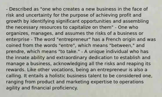 - Described as "one who creates a new business in the face of risk and uncertainty for the purpose of achieving profit and growth by identifying significant opportunities and assembling the necessary resources to capitalize on them" - One who organizes, manages, and assumes the risks of a business or enterprise - The word "entrepreneur" has a French origin and was coined from the words "entre", which means "between," and prendre, which means "to take." - A unique individual who has the innate ability and extraordinary dedication to establish and manage a business, acknowledging all the risks and reaping its rewards. Like other vocations, being an entrepreneur is also a calling. It entails a holistic business talent to be considered one, ranging from product and marketing expertise to operations agility and financial proficiency.