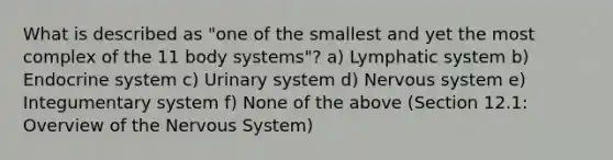 What is described as "one of the smallest and yet the most complex of the 11 body systems"? a) Lymphatic system b) Endocrine system c) Urinary system d) Nervous system e) Integumentary system f) None of the above (Section 12.1: Overview of the Nervous System)