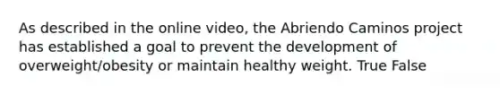 As described in the online video, the Abriendo Caminos project has established a goal to prevent the development of overweight/obesity or maintain healthy weight. True False