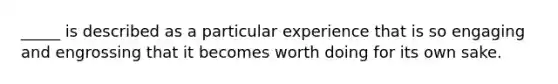 _____ is described as a particular experience that is so engaging and engrossing that it becomes worth doing for its own sake.