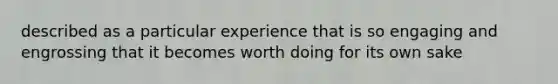 described as a particular experience that is so engaging and engrossing that it becomes worth doing for its own sake