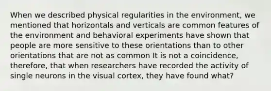 When we described physical regularities in the environment, we mentioned that horizontals and verticals are common features of the environment and behavioral experiments have shown that people are more sensitive to these orientations than to other orientations that are not as common It is not a coincidence, therefore, that when researchers have recorded the activity of single neurons in the visual cortex, they have found what?