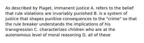 As described by Piaget, immanent justice A. refers to the belief that rule violations are invariably punished B. is a system of justice that shapes punitive consequences to the "crime" so that the rule breaker understands the implications of his transgression C. characterizes children who are at the autonomous level of moral reasoning D. all of these