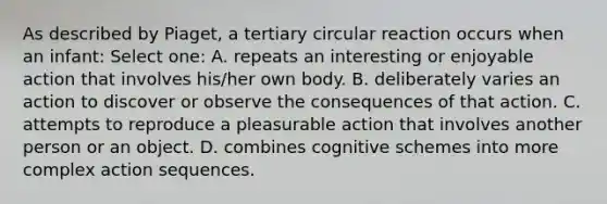 As described by Piaget, a tertiary circular reaction occurs when an infant: Select one: A. repeats an interesting or enjoyable action that involves his/her own body. B. deliberately varies an action to discover or observe the consequences of that action. C. attempts to reproduce a pleasurable action that involves another person or an object. D. combines cognitive schemes into more complex action sequences.