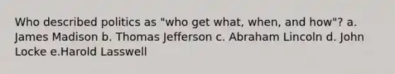 Who described politics as "who get what, when, and how"? a. James Madison b. Thomas Jefferson c. Abraham Lincoln d. John Locke e.Harold Lasswell