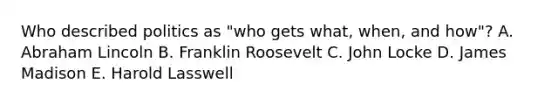 Who described politics as "who gets what, when, and how"? A. Abraham Lincoln B. Franklin Roosevelt C. John Locke D. James Madison E. Harold Lasswell