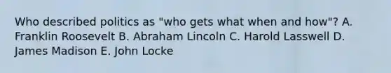 Who described politics as "who gets what when and how"? A. Franklin Roosevelt B. Abraham Lincoln C. Harold Lasswell D. James Madison E. John Locke