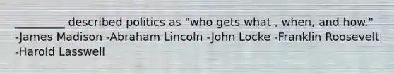 _________ described politics as "who gets what , when, and how." -James Madison -Abraham Lincoln -John Locke -Franklin Roosevelt -Harold Lasswell