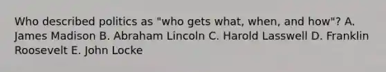 Who described politics as "who gets what, when, and how"? A. James Madison B. Abraham Lincoln C. Harold Lasswell D. Franklin Roosevelt E. John Locke