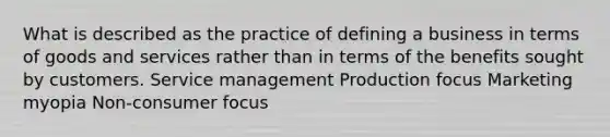 What is described as the practice of defining a business in terms of goods and services rather than in terms of the benefits sought by customers. Service management Production focus Marketing myopia Non-consumer focus