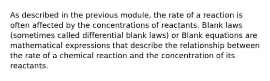 As described in the previous module, the rate of a reaction is often affected by the concentrations of reactants. Blank laws (sometimes called differential blank laws) or Blank equations are mathematical expressions that describe the relationship between the rate of a chemical reaction and the concentration of its reactants.