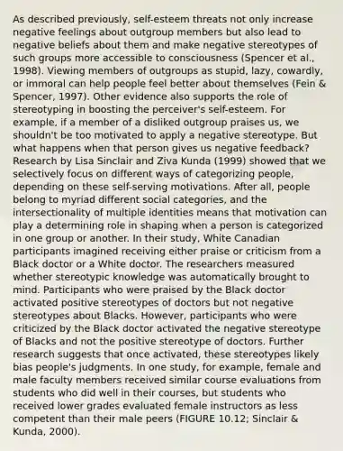 As described previously, self-esteem threats not only increase negative feelings about outgroup members but also lead to negative beliefs about them and make negative stereotypes of such groups more accessible to consciousness (Spencer et al., 1998). Viewing members of outgroups as stupid, lazy, cowardly, or immoral can help people feel better about themselves (Fein & Spencer, 1997). Other evidence also supports the role of stereotyping in boosting the perceiver's self-esteem. For example, if a member of a disliked outgroup praises us, we shouldn't be too motivated to apply a negative stereotype. But what happens when that person gives us negative feedback? Research by Lisa Sinclair and Ziva Kunda (1999) showed that we selectively focus on different ways of categorizing people, depending on these self-serving motivations. After all, people belong to myriad different social categories, and the intersectionality of multiple identities means that motivation can play a determining role in shaping when a person is categorized in one group or another. In their study, White Canadian participants imagined receiving either praise or criticism from a Black doctor or a White doctor. The researchers measured whether stereotypic knowledge was automatically brought to mind. Participants who were praised by the Black doctor activated positive stereotypes of doctors but not negative stereotypes about Blacks. However, participants who were criticized by the Black doctor activated the negative stereotype of Blacks and not the positive stereotype of doctors. Further research suggests that once activated, these stereotypes likely bias people's judgments. In one study, for example, female and male faculty members received similar course evaluations from students who did well in their courses, but students who received lower grades evaluated female instructors as less competent than their male peers (FIGURE 10.12; Sinclair & Kunda, 2000).