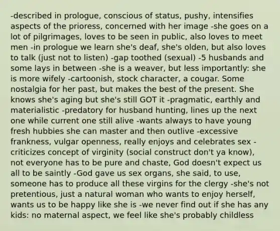 -described in prologue, conscious of status, pushy, intensifies aspects of the prioress, concerned with her image -she goes on a lot of pilgrimages, loves to be seen in public, also loves to meet men -in prologue we learn she's deaf, she's olden, but also loves to talk (just not to listen) -gap toothed (sexual) -5 husbands and some lays in between -she is a weaver, but less importantly: she is more wifely -cartoonish, stock character, a cougar. Some nostalgia for her past, but makes the best of the present. She knows she's aging but she's still GOT it -pragmatic, earthly and materialistic -predatory for husband hunting, lines up the next one while current one still alive -wants always to have young fresh hubbies she can master and then outlive -excessive frankness, vulgar openness, really enjoys and celebrates sex -criticizes concept of virginity (social construct don't ya know), not everyone has to be pure and chaste, God doesn't expect us all to be saintly -God gave us sex organs, she said, to use, someone has to produce all these virgins for the clergy -she's not pretentious, just a natural woman who wants to enjoy herself, wants us to be happy like she is -we never find out if she has any kids: no maternal aspect, we feel like she's probably childless