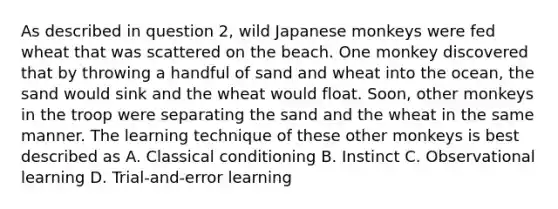 As described in question 2, wild Japanese monkeys were fed wheat that was scattered on the beach. One monkey discovered that by throwing a handful of sand and wheat into the ocean, the sand would sink and the wheat would float. Soon, other monkeys in the troop were separating the sand and the wheat in the same manner. The learning technique of these other monkeys is best described as A. Classical conditioning B. Instinct C. Observational learning D. Trial-and-error learning