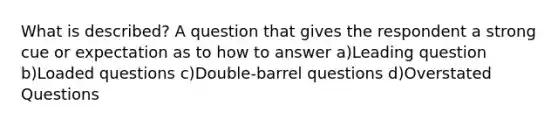 What is described? A question that gives the respondent a strong cue or expectation as to how to answer a)Leading question b)Loaded questions c)Double-barrel questions d)Overstated Questions