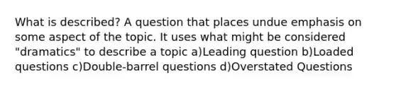 What is described? A question that places undue emphasis on some aspect of the topic. It uses what might be considered "dramatics" to describe a topic a)Leading question b)Loaded questions c)Double-barrel questions d)Overstated Questions