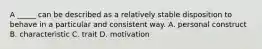 A _____ can be described as a relatively stable disposition to behave in a particular and consistent way. A. personal construct B. characteristic C. trait D. motivation