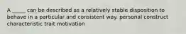 A _____ can be described as a relatively stable disposition to behave in a particular and consistent way. personal construct characteristic trait motivation