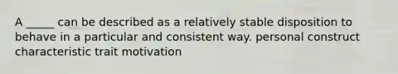 A _____ can be described as a relatively stable disposition to behave in a particular and consistent way. personal construct characteristic trait motivation