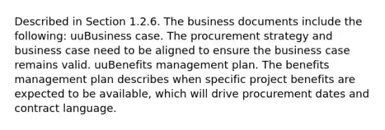 Described in Section 1.2.6. The business documents include the following: uuBusiness case. The procurement strategy and business case need to be aligned to ensure the business case remains valid. uuBenefits management plan. The benefits management plan describes when specific project benefits are expected to be available, which will drive procurement dates and contract language.