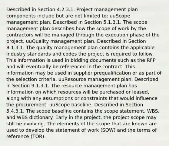 Described in Section 4.2.3.1. Project management plan components include but are not limited to: uuScope management plan. Described in Section 5.1.3.1. The scope management plan describes how the scope of work by the contractors will be managed through the execution phase of the project. uuQuality management plan. Described in Section 8.1.3.1. The quality management plan contains the applicable industry standards and codes the project is required to follow. This information is used in bidding documents such as the RFP and will eventually be referenced in the contract. This information may be used in supplier prequalification or as part of the selection criteria. uuResource management plan. Described in Section 9.1.3.1. The resource management plan has information on which resources will be purchased or leased, along with any assumptions or constraints that would influence the procurement. uuScope baseline. Described in Section 5.4.3.1. The scope baseline contains the scope statement, WBS, and WBS dictionary. Early in the project, the project scope may still be evolving. The elements of the scope that are known are used to develop the statement of work (SOW) and the terms of reference (TOR).